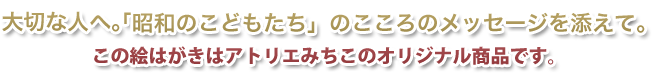 大切な人へ。「昭和のこどもたち」のこころのメッセージを添えて。この絵はがきはアトリエみちこのオリジナル商品です。