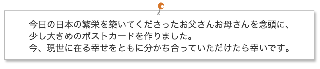 今日の日本の繁栄を築いてくださったお父さんお母さんを念頭に、少し大きめのポストカードを作りました。今、現世に在る幸せをともに分かち合っていただけたら幸いです。