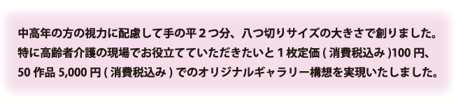 中高年の方の視力に配慮して手の平２つ分、八つ切りサイズの大きさで創りました。特に高齢者介護の現場でお役立てていただきたいと１枚定価(消費税込み)100円、50作品5,000円(消費税込み)でのオリジナルギャラリー構想を実現いたしました。