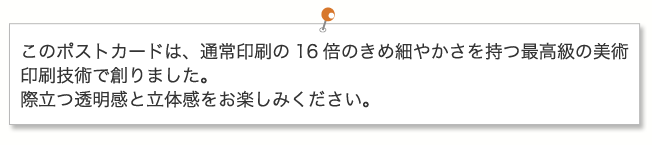 このポストカードは、通常印刷の16倍のきめ細やかさを持つ最高級の美術印刷技術で創りました。際立つ透明感と立体感をお楽しみください。