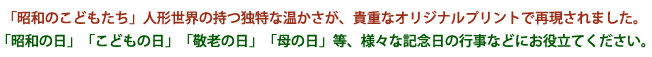 「昭和のこどもたち」人形世界の持つ独特な温かさが、貴重なオリジナルプリントで再現されました。「昭和の日」「こどもの日」「敬老の日」「母の日」等、様々な記念日の行事などにお役立てください。