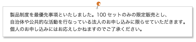 製品制度を最優先事項といたしました。100セットのみの限定販売とし、自治体や公共的な活動を行なっている法人のお申し込みに限らせていただきます。個人のお申し込みにはお応えしかねますのでご了承ください。